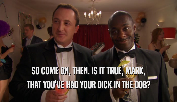 SO COME ON, THEN. IS IT TRUE, MARK, THAT YOU'VE HAD YOUR DICK IN THE DOB? 