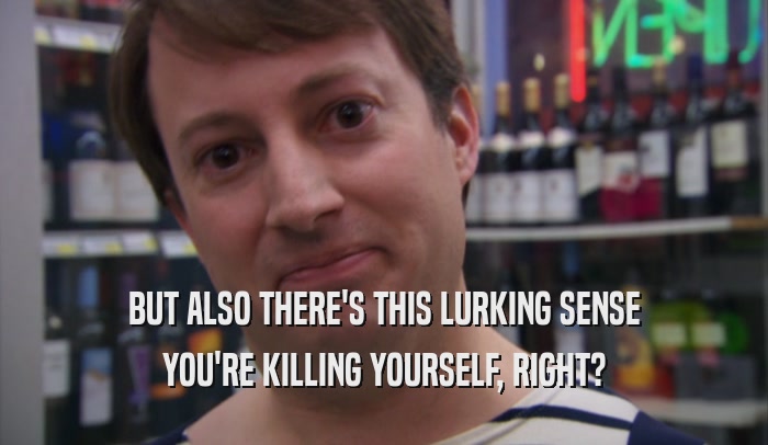 BUT ALSO THERE'S THIS LURKING SENSE YOU'RE KILLING YOURSELF, RIGHT? 