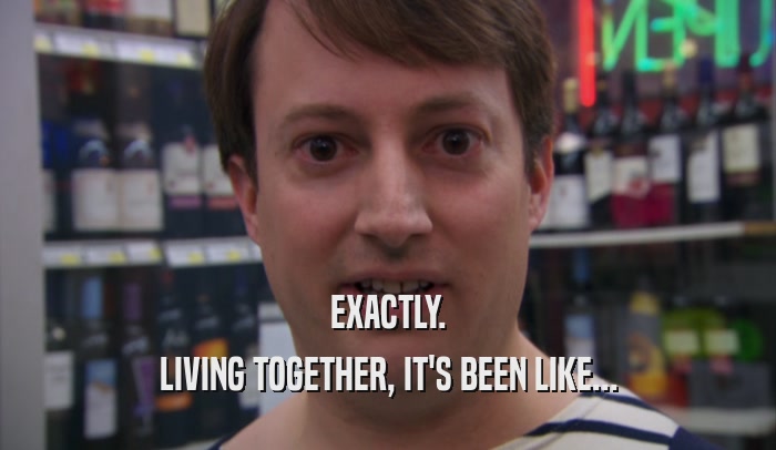 EXACTLY. LIVING TOGETHER, IT'S BEEN LIKE... 