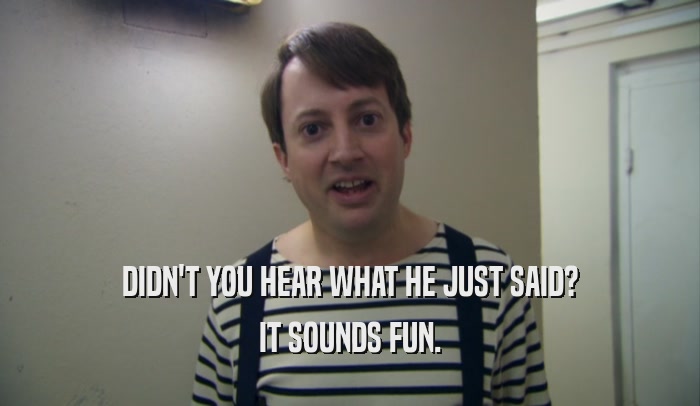 DIDN'T YOU HEAR WHAT HE JUST SAID? IT SOUNDS FUN. 
