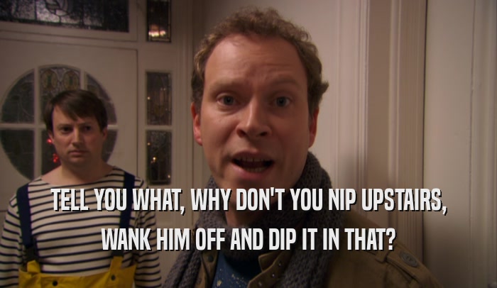 TELL YOU WHAT, WHY DON'T YOU NIP UPSTAIRS, WANK HIM OFF AND DIP IT IN THAT? 