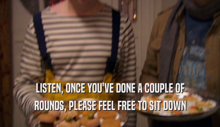 LISTEN, ONCE YOU'VE DONE A COUPLE OF ROUNDS, PLEASE FEEL FREE TO SIT DOWN 