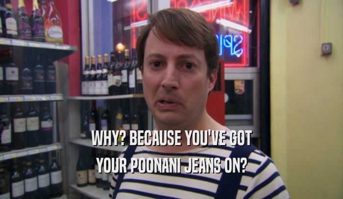 WHY? BECAUSE YOU'VE GOT YOUR POONANI JEANS ON? 