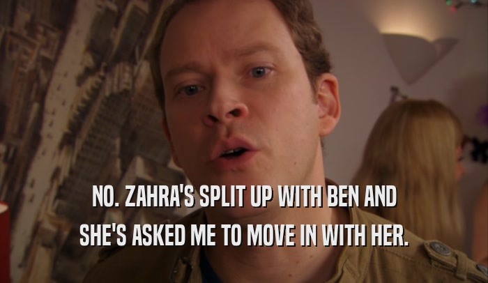 NO. ZAHRA'S SPLIT UP WITH BEN AND SHE'S ASKED ME TO MOVE IN WITH HER. 