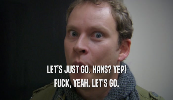 LET'S JUST GO. HANS? YEP! FUCK, YEAH. LET'S GO. 