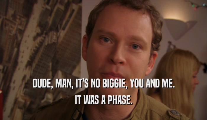 DUDE, MAN, IT'S NO BIGGIE, YOU AND ME. IT WAS A PHASE. 