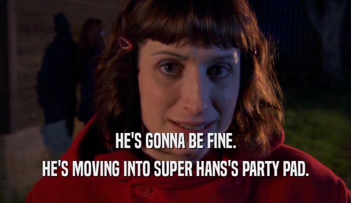 HE'S GONNA BE FINE.
 HE'S MOVING INTO SUPER HANS'S PARTY PAD.
 