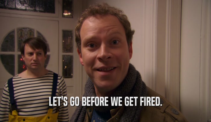 LET'S GO BEFORE WE GET FIRED.  