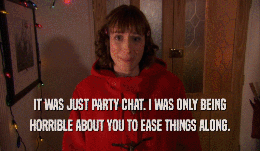 IT WAS JUST PARTY CHAT. I WAS ONLY BEING HORRIBLE ABOUT YOU TO EASE THINGS ALONG. 