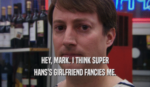 HEY, MARK. I THINK SUPER HANS'S GIRLFRIEND FANCIES ME. 