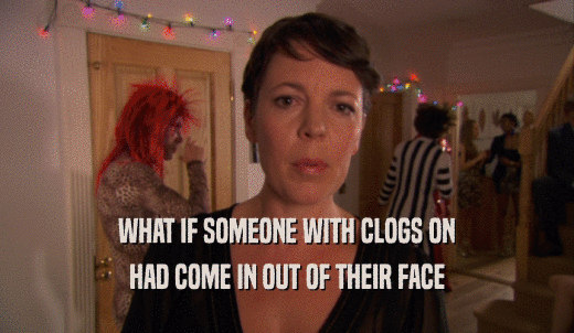 WHAT IF SOMEONE WITH CLOGS ON HAD COME IN OUT OF THEIR FACE 