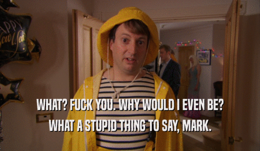 WHAT? FUCK YOU. WHY WOULD I EVEN BE? WHAT A STUPID THING TO SAY, MARK. 