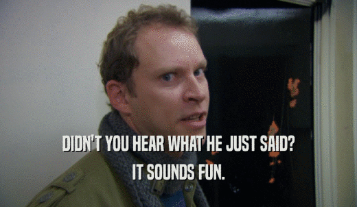 DIDN'T YOU HEAR WHAT HE JUST SAID? IT SOUNDS FUN. 