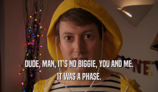 DUDE, MAN, IT'S NO BIGGIE, YOU AND ME. IT WAS A PHASE. 