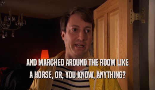 AND MARCHED AROUND THE ROOM LIKE A HORSE, OR, YOU KNOW, ANYTHING? 