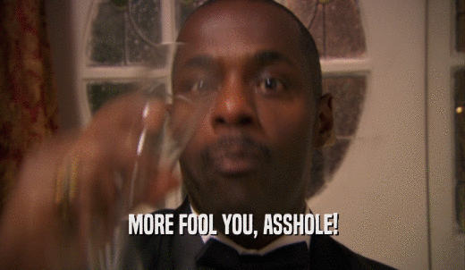 MORE FOOL YOU, ASSHOLE!  