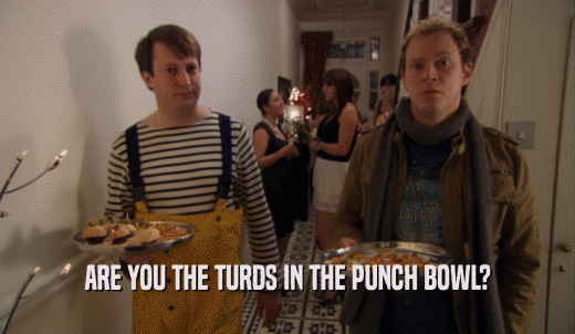 ARE YOU THE TURDS IN THE PUNCH BOWL?  