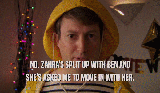 NO. ZAHRA'S SPLIT UP WITH BEN AND SHE'S ASKED ME TO MOVE IN WITH HER. 