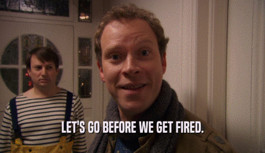 LET'S GO BEFORE WE GET FIRED.  