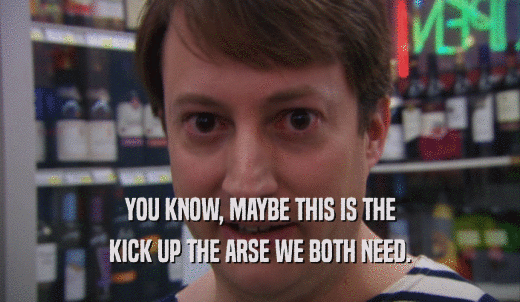 YOU KNOW, MAYBE THIS IS THE KICK UP THE ARSE WE BOTH NEED. 