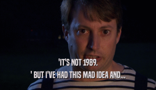 'IT'S NOT 1989. ' BUT I'VE HAD THIS MAD IDEA AND... 