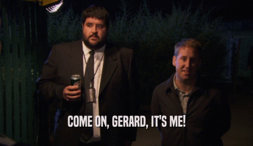 COME ON, GERARD, IT'S ME!  