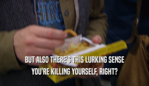BUT ALSO THERE'S THIS LURKING SENSE YOU'RE KILLING YOURSELF, RIGHT? 