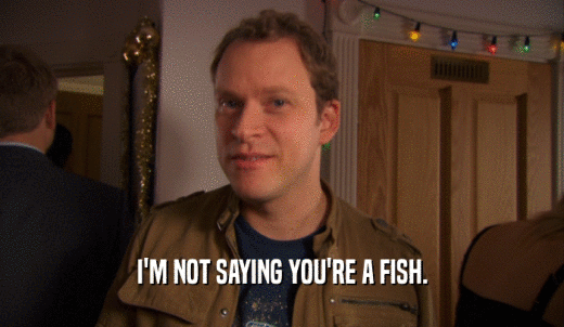 I'M NOT SAYING YOU'RE A FISH.  