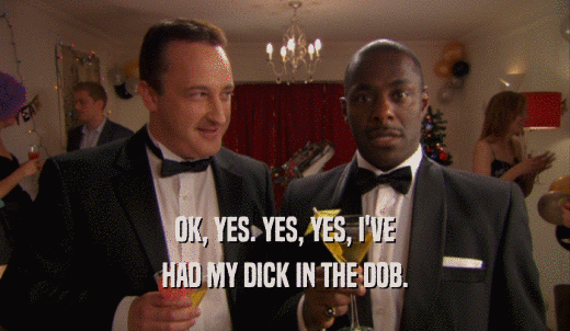 OK, YES. YES, YES, I'VE HAD MY DICK IN THE DOB. 