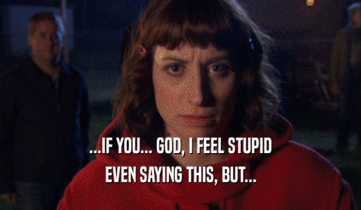 ...IF YOU... GOD, I FEEL STUPID EVEN SAYING THIS, BUT... 