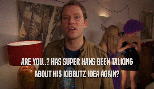 ARE YOU..? HAS SUPER HANS BEEN TALKING ABOUT HIS KIBBUTZ IDEA AGAIN? 