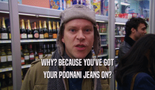 WHY? BECAUSE YOU'VE GOT YOUR POONANI JEANS ON? 