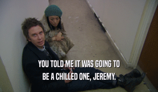 YOU TOLD ME IT WAS GOING TO BE A CHILLED ONE, JEREMY. 