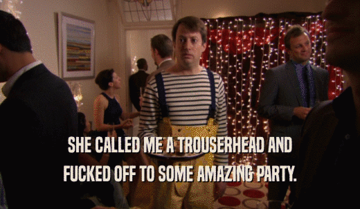 SHE CALLED ME A TROUSERHEAD AND FUCKED OFF TO SOME AMAZING PARTY. 