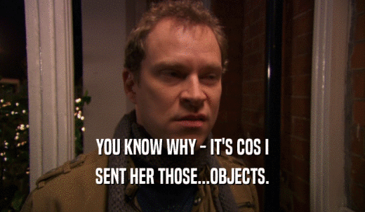 YOU KNOW WHY - IT'S COS I SENT HER THOSE...OBJECTS. 