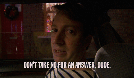 DON'T TAKE NO FOR AN ANSWER, DUDE.  