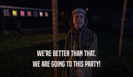 WE'RE BETTER THAN THAT. WE ARE GOING TO THIS PARTY! 