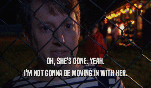 OH, SHE'S GONE. YEAH. I'M NOT GONNA BE MOVING IN WITH HER. 