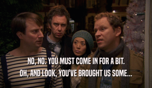 NO, NO. YOU MUST COME IN FOR A BIT. OH, AND LOOK, YOU'VE BROUGHT US SOME... 