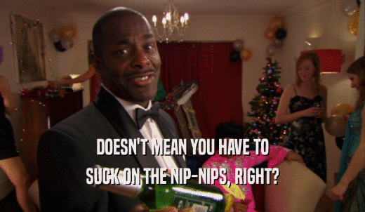 DOESN'T MEAN YOU HAVE TO SUCK ON THE NIP-NIPS, RIGHT? 