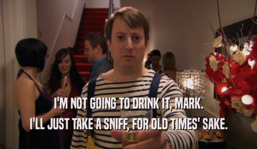 I'M NOT GOING TO DRINK IT, MARK. I'LL JUST TAKE A SNIFF, FOR OLD TIMES' SAKE. 