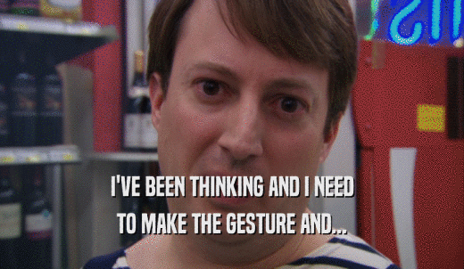 I'VE BEEN THINKING AND I NEED TO MAKE THE GESTURE AND... 