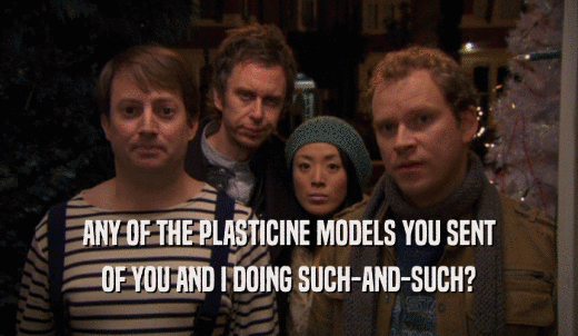 ANY OF THE PLASTICINE MODELS YOU SENT OF YOU AND I DOING SUCH-AND-SUCH? 