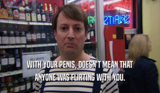 WITH YOUR PENIS, DOESN'T MEAN THAT ANYONE WAS FLIRTING WITH YOU. 