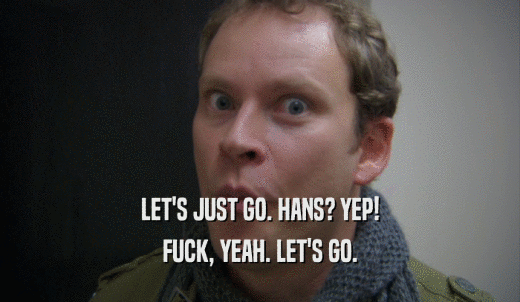LET'S JUST GO. HANS? YEP! FUCK, YEAH. LET'S GO. 