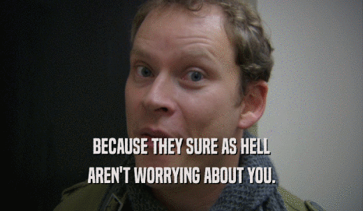 BECAUSE THEY SURE AS HELL AREN'T WORRYING ABOUT YOU. 