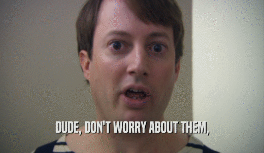 DUDE, DON'T WORRY ABOUT THEM,  