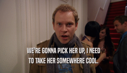 WE'RE GONNA PICK HER UP, I NEED TO TAKE HER SOMEWHERE COOL. 