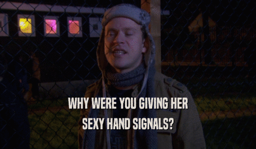 WHY WERE YOU GIVING HER SEXY HAND SIGNALS? 