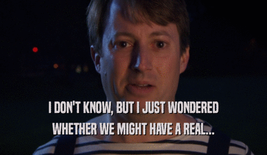 I DON'T KNOW, BUT I JUST WONDERED WHETHER WE MIGHT HAVE A REAL... 